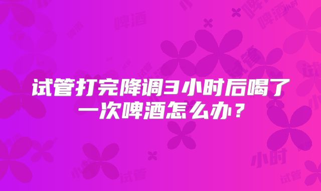 试管打完降调3小时后喝了一次啤酒怎么办?