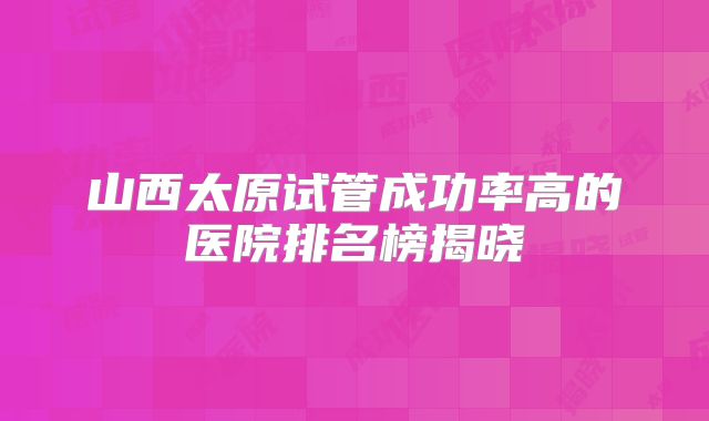 山西太原试管成功率高的医院排名榜揭晓