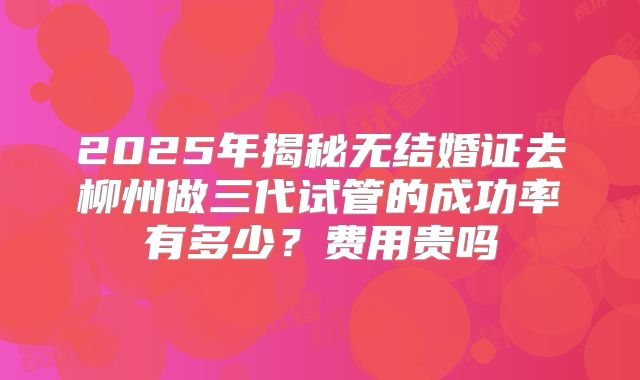 2025年揭秘无结婚证去柳州做三代试管的成功率有多少？费用贵吗