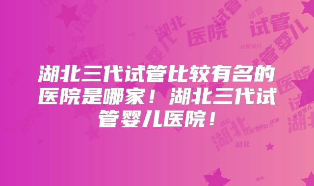 湖北三代试管比较有名的医院是哪家！湖北三代试管婴儿医院！