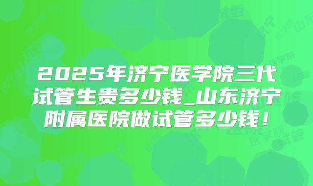 2025年济宁医学院三代试管生贵多少钱_山东济宁附属医院做试管多少钱！