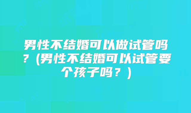 男性不结婚可以做试管吗？(男性不结婚可以试管要个孩子吗？)