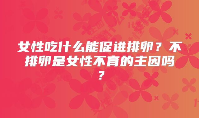 女性吃什么能促进排卵？不排卵是女性不育的主因吗？