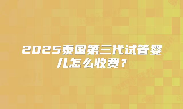 2025泰国第三代试管婴儿怎么收费？