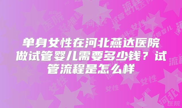 单身女性在河北燕达医院做试管婴儿需要多少钱?试管流程是怎么样