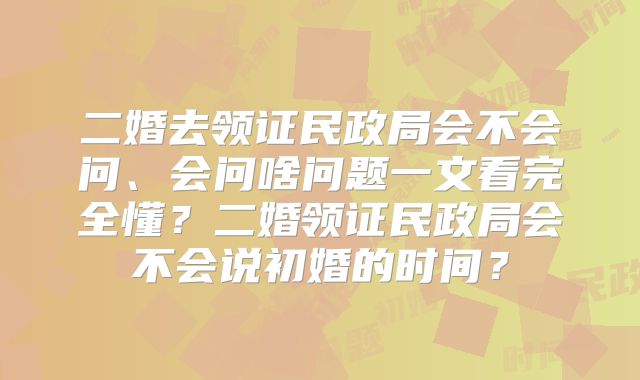二婚去领证民政局会不会问、会问啥问题一文看完全懂？二婚领证民政局会不会说初婚的时间？