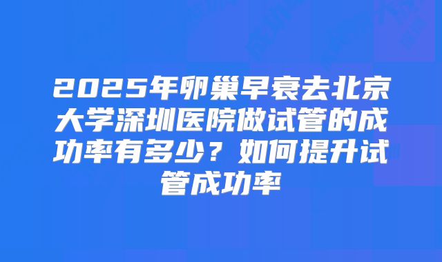 2025年卵巢早衰去北京大学深圳医院做试管的成功率有多少？如何提升试管成功率