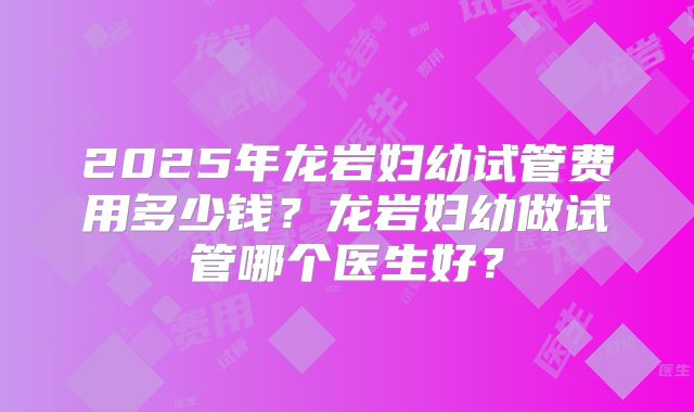 2025年龙岩妇幼试管费用多少钱？龙岩妇幼做试管哪个医生好？