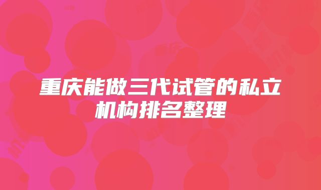 重庆能做三代试管的私立机构排名整理