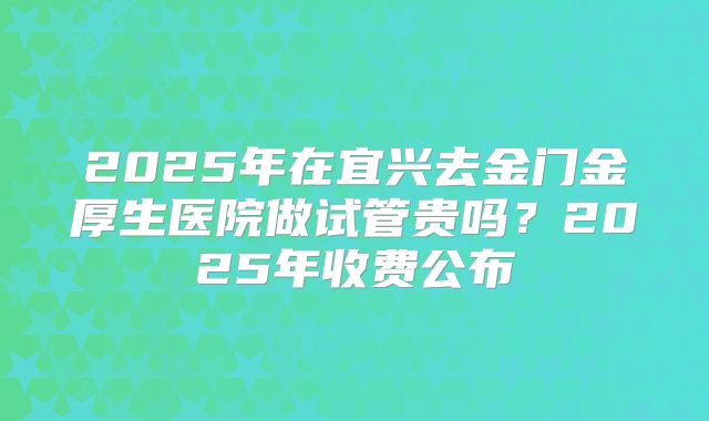 2025年在宜兴去金门金厚生医院做试管贵吗？2025年收费公布