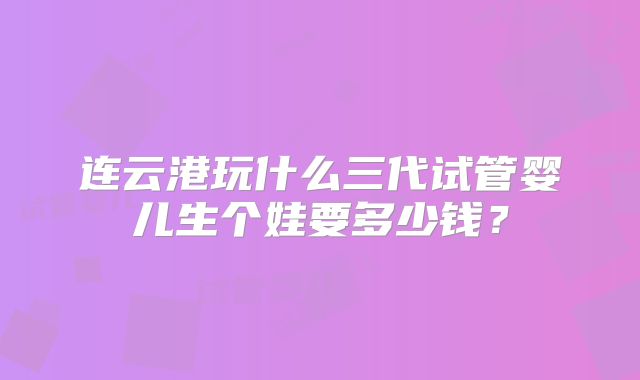 连云港玩什么三代试管婴儿生个娃要多少钱？