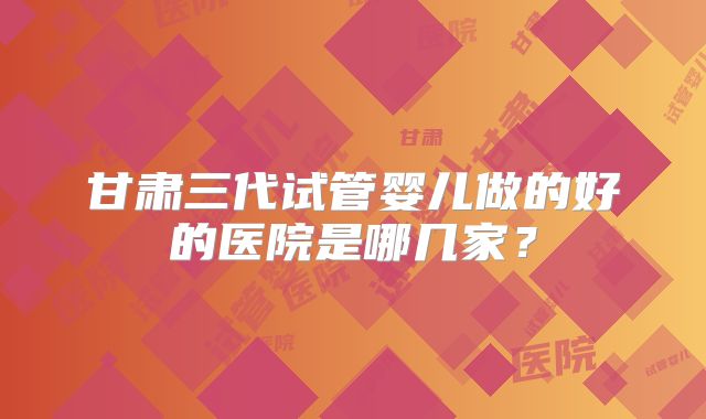 甘肃三代试管婴儿做的好的医院是哪几家？