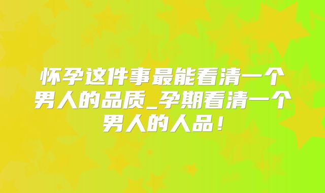 怀孕这件事最能看清一个男人的品质_孕期看清一个男人的人品!