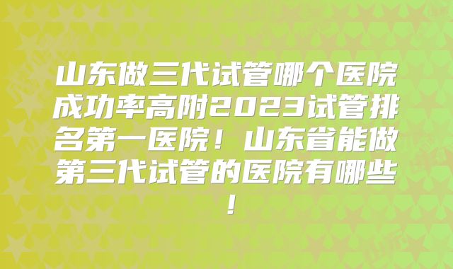 山东做三代试管哪个医院成功率高附2023试管排名第一医院！山东省能做第三代试管的医院有哪些！