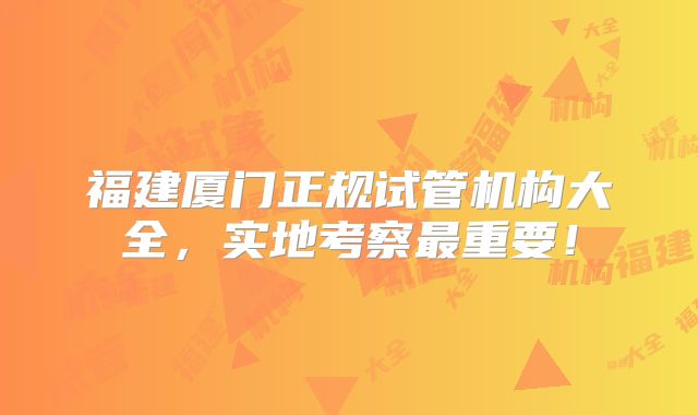 福建厦门正规试管机构大全，实地考察最重要！