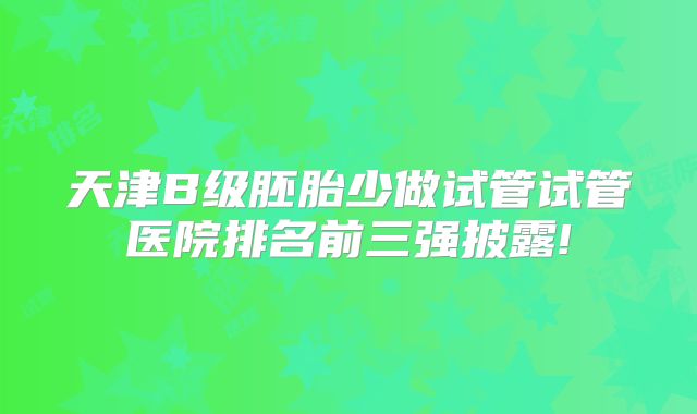 天津B级胚胎少做试管试管医院排名前三强披露!