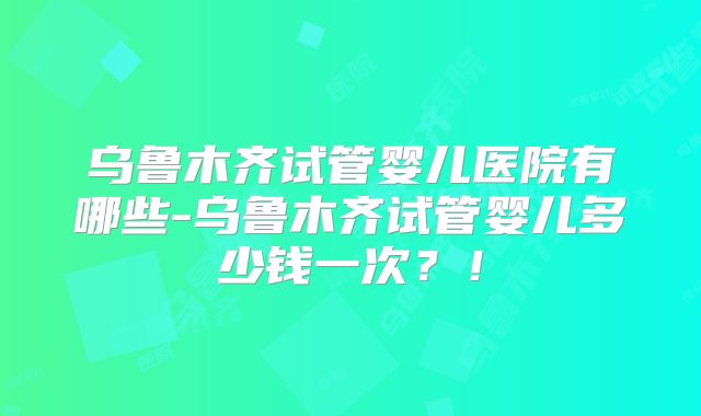 乌鲁木齐试管婴儿医院有哪些-乌鲁木齐试管婴儿多少钱一次?!