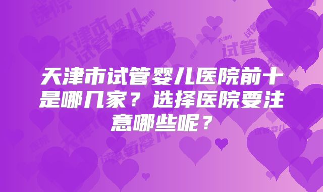 天津市试管婴儿医院前十是哪几家?选择医院要注意哪些呢?