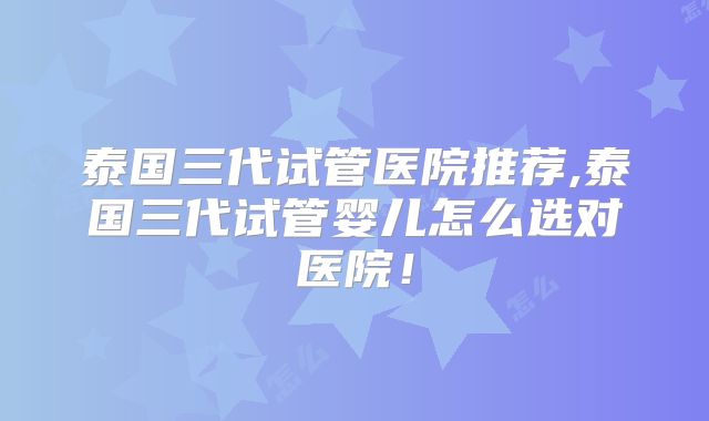 泰国三代试管医院推荐,泰国三代试管婴儿怎么选对医院!