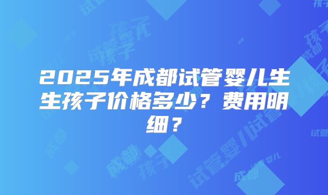2025年成都试管婴儿生生孩子价格多少?费用明细?