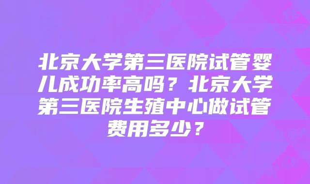 北京大学第三医院试管婴儿成功率高吗?北京大学第三医院生殖中心做试管费用多少?