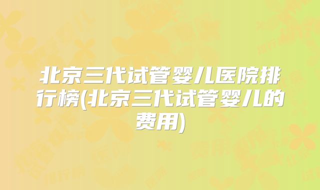 北京三代试管婴儿医院排行榜(北京三代试管婴儿的费用)
