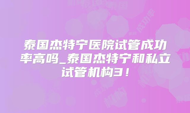 泰国杰特宁医院试管成功率高吗_泰国杰特宁和私立试管机构3!