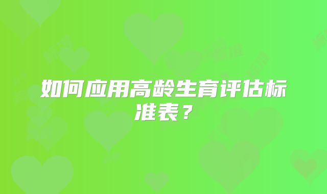 如何应用高龄生育评估标准表？