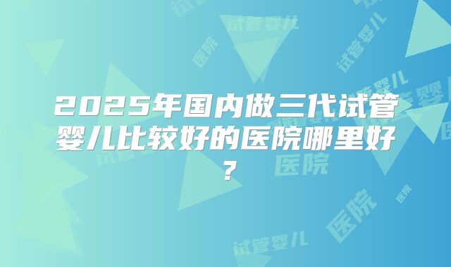 2025年国内做三代试管婴儿比较好的医院哪里好?