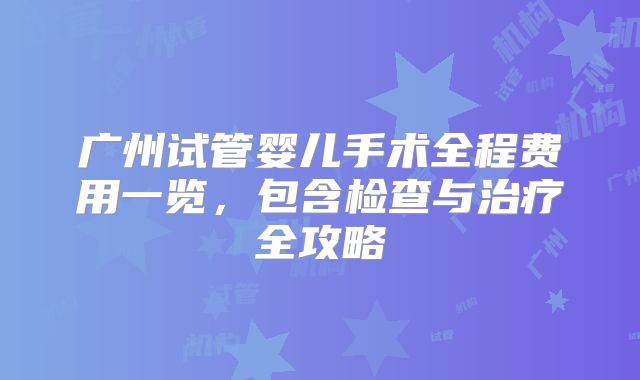 广州试管婴儿手术全程费用一览，包含检查与治疗全攻略