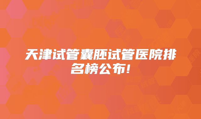 天津试管囊胚试管医院排名榜公布!
