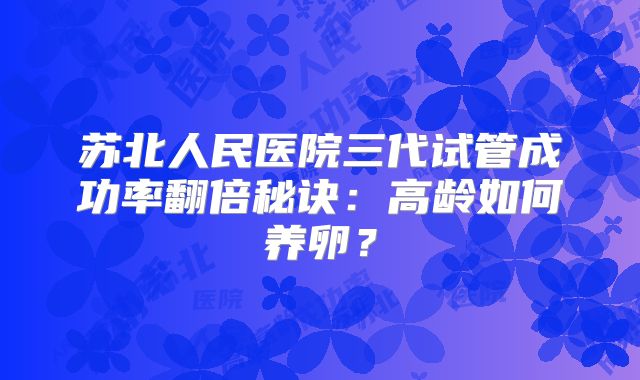 苏北人民医院三代试管成功率翻倍秘诀:高龄如何养卵?