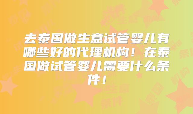 去泰国做生意试管婴儿有哪些好的代理机构!在泰国做试管婴儿需要什么条件!