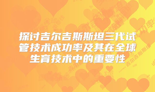 探讨吉尔吉斯斯坦三代试管技术成功率及其在全球生育技术中的重要性