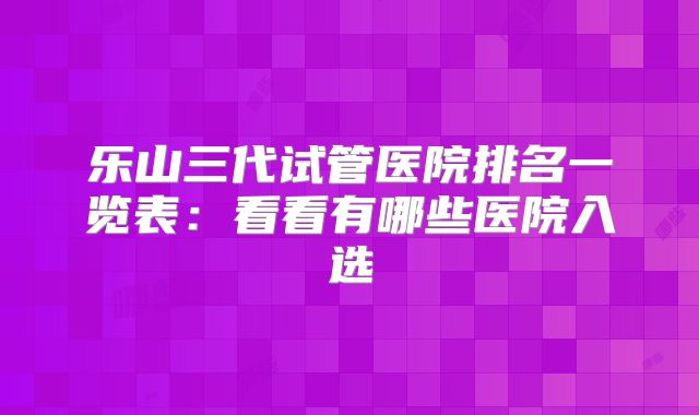 乐山三代试管医院排名一览表：看看有哪些医院入选