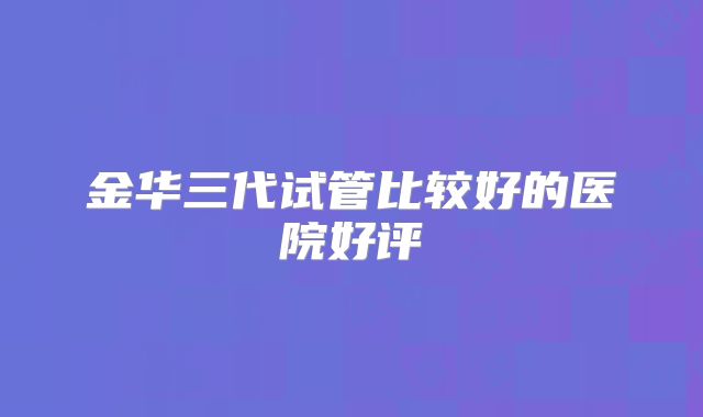 金华三代试管比较好的医院好评
