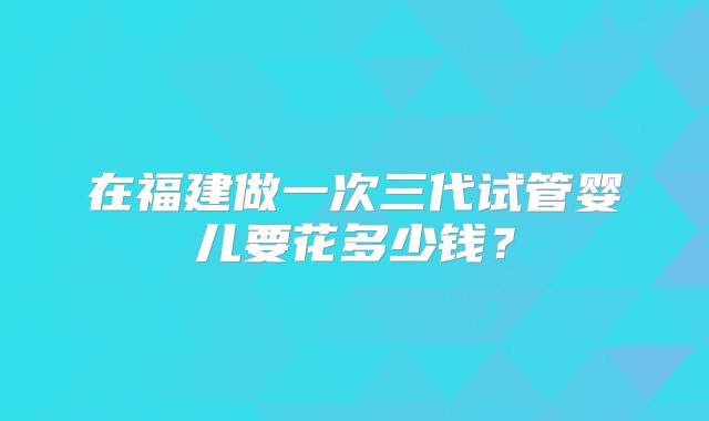 在福建做一次三代试管婴儿要花多少钱？