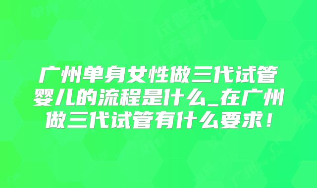 广州单身女性做三代试管婴儿的流程是什么_在广州做三代试管有什么要求!