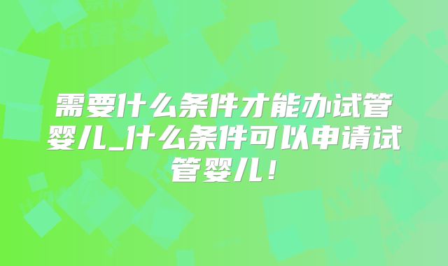 需要什么条件才能办试管婴儿_什么条件可以申请试管婴儿！