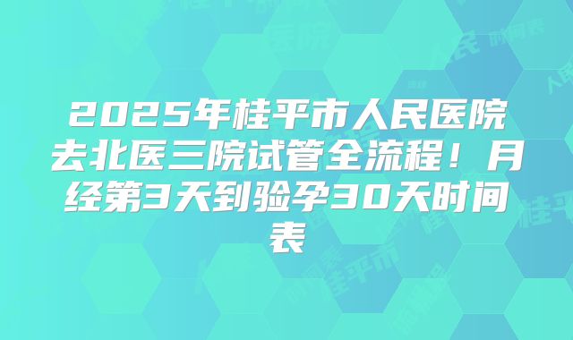 2025年桂平市人民医院去北医三院试管全流程！月经第3天到验孕30天时间表