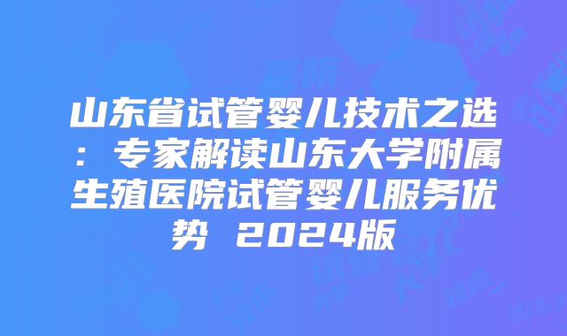 山东省试管婴儿技术之选：专家解读山东大学附属生殖医院试管婴儿服务优势 2024版