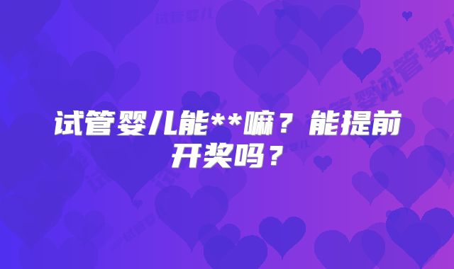 试管婴儿能**嘛？能提前开奖吗？