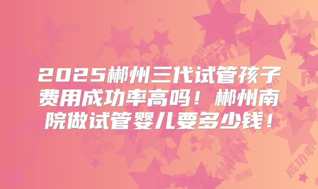 2025郴州三代试管孩子费用成功率高吗！郴州南院做试管婴儿要多少钱！