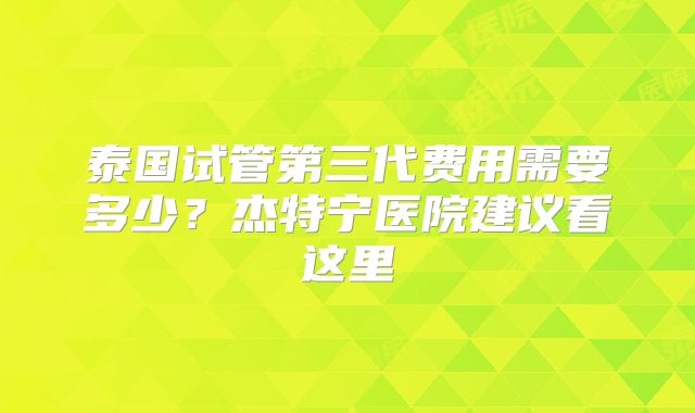 泰国试管第三代费用需要多少？杰特宁医院建议看这里