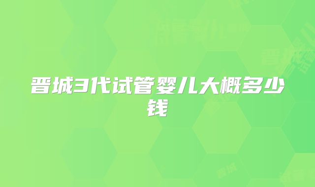 晋城3代试管婴儿大概多少钱