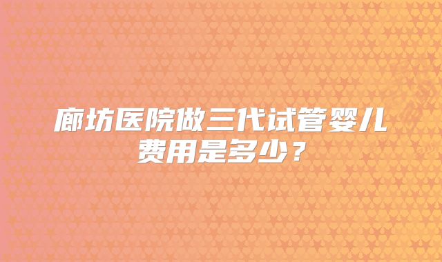 廊坊医院做三代试管婴儿费用是多少?