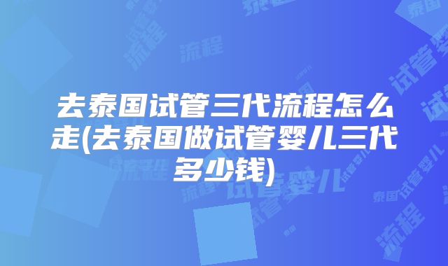 去泰国试管三代流程怎么走(去泰国做试管婴儿三代多少钱)