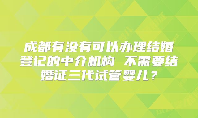 成都有没有可以办理结婚登记的中介机构 不需要结婚证三代试管婴儿?