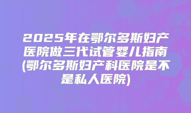 2025年在鄂尔多斯妇产医院做三代试管婴儿指南(鄂尔多斯妇产科医院是不是私人医院)