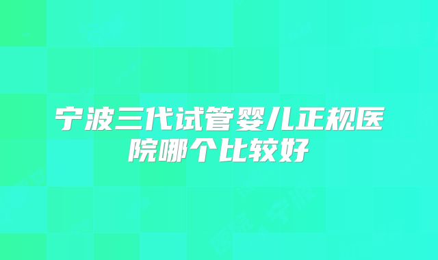 宁波三代试管婴儿正规医院哪个比较好